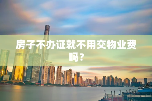 房子不办证就不用交物业费吗？