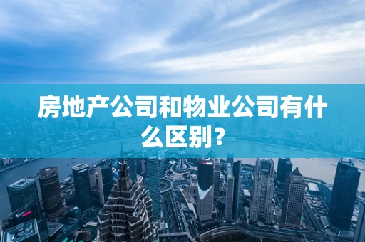 房地产公司和物业公司有什么区别？